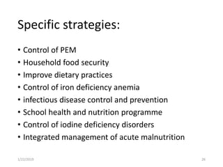 Specific strategies:
• Control of PEM
• Household food security
• Improve dietary practices
• Control of iron deficiency anemia
• infectious disease control and prevention
• School health and nutrition programme
• Control of iodine deficiency disorders
• Integrated management of acute malnutrition
261/22/2019
 