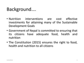 • Nutrition interventions are cost effective
investments for attaining many of the Sustainable
Development Goals
• Government of Nepal is committed to ensuring that
its citizens have adequate food, health and
nutrition
• The Constitution (2015) ensures the right to food,
health and nutrition to all citizens
3
Background….
1/22/2019
 