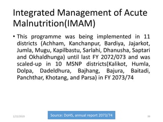 Integrated Management of Acute
Malnutrition(IMAM)
• This programme was being implemented in 11
districts (Achham, Kanchanpur, Bardiya, Jajarkot,
Jumla, Mugu, Kapilbastu, Sarlahi, Dhanusha, Saptari
and Okhaldhunga) until last FY 2072/073 and was
scaled-up in 10 MSNP districts(Kalikot, Humla,
Dolpa, Dadeldhura, Bajhang, Bajura, Baitadi,
Panchthar, Khotang, and Parsa) in FY 2073/74
Source: DoHS, annual report 2073/74 391/22/2019
 