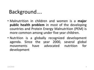 • Malnutrition in children and women is a major
public health problem in most of the developing
countries and Protein Energy Malnutrition (PEM) is
more common among under five year children.
• Nutrition is a globally recognized development
agenda. Since the year 2000, several global
movements have advocated nutrition for
development
4
Background….
1/22/2019
 