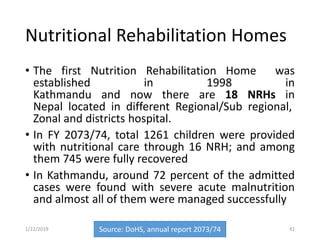 Nutritional Rehabilitation Homes
• The first Nutrition Rehabilitation Home was
established in 1998 in
Kathmandu and now there are 18 NRHs in
Nepal located in different Regional/Sub regional,
Zonal and districts hospital.
• In FY 2073/74, total 1261 children were provided
with nutritional care through 16 NRH; and among
them 745 were fully recovered
• In Kathmandu, around 72 percent of the admitted
cases were found with severe acute malnutrition
and almost all of them were managed successfully
Source: DoHS, annual report 2073/74 411/22/2019
 