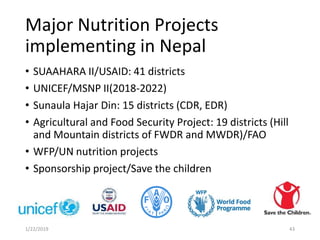 Major Nutrition Projects
implementing in Nepal
• SUAAHARA II/USAID: 41 districts
• UNICEF/MSNP II(2018-2022)
• Sunaula Hajar Din: 15 districts (CDR, EDR)
• Agricultural and Food Security Project: 19 districts (Hill
and Mountain districts of FWDR and MWDR)/FAO
• WFP/UN nutrition projects
• Sponsorship project/Save the children
431/22/2019
 