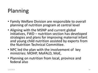 Planning
• Family Welfare Division are responsible to overall
planning of nutrition program at central level
• Aligning with the MSNP and current global
initiatives, FWD – nutrition section has developed
strategies and plans for improving maternal infant
and young child nutrition assisted by experts from
the Nutrition Technical Committee.
• NPC led the plan with the involvement of key
ministries: MOHP, MoFALD, MoE,
• Planning on nutrition from local, province and
federal also
441/22/2019
 