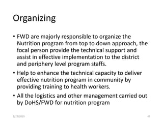 Organizing
• FWD are majorly responsible to organize the
Nutrition program from top to down approach, the
focal person provide the technical support and
assist in effective implementation to the district
and periphery level program staffs.
• Help to enhance the technical capacity to deliver
effective nutrition program in community by
providing training to health workers.
• All the logistics and other management carried out
by DoHS/FWD for nutrition program
451/22/2019
 