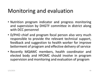 Monitoring and evaluation
• Nutrition program indicator and progress monitoring
and supervision by DHGTF committee in district along
with DCC personnel
• D/PHO chief and program focal person also very much
responsible to provide the relevant technical support,
feedback and suggestion to health worker for improve
betterment of program and effective delivery of service
• Recently MQAWC members, health coordinator and
elected body and HFOMC should involve in program
supervision and monitoring and evaluation of program
491/22/2019
 