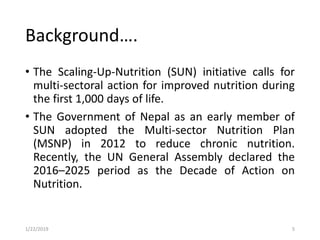 • The Scaling-Up-Nutrition (SUN) initiative calls for
multi-sectoral action for improved nutrition during
the first 1,000 days of life.
• The Government of Nepal as an early member of
SUN adopted the Multi-sector Nutrition Plan
(MSNP) in 2012 to reduce chronic nutrition.
Recently, the UN General Assembly declared the
2016–2025 period as the Decade of Action on
Nutrition.
5
Background….
1/22/2019
 