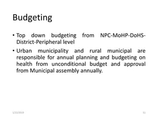 Budgeting
• Top down budgeting from NPC-MoHP-DoHS-
District-Peripheral level
• Urban municipality and rural municipal are
responsible for annual planning and budgeting on
health from unconditional budget and approval
from Municipal assembly annually.
511/22/2019
 