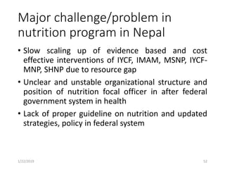 Major challenge/problem in
nutrition program in Nepal
• Slow scaling up of evidence based and cost
effective interventions of IYCF, IMAM, MSNP, IYCF-
MNP, SHNP due to resource gap
• Unclear and unstable organizational structure and
position of nutrition focal officer in after federal
government system in health
• Lack of proper guideline on nutrition and updated
strategies, policy in federal system
521/22/2019
 