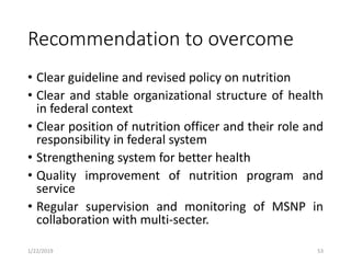 Recommendation to overcome
• Clear guideline and revised policy on nutrition
• Clear and stable organizational structure of health
in federal context
• Clear position of nutrition officer and their role and
responsibility in federal system
• Strengthening system for better health
• Quality improvement of nutrition program and
service
• Regular supervision and monitoring of MSNP in
collaboration with multi-secter.
531/22/2019
 