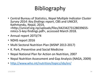 Bibliography
• Central Bureau of Statistics, Nepal Multiple Indicator Cluster
Survey 2014: Key findings report, CBS and UNICEF,
Kathmandu, Nepal, 2014,
<http://unicef.org.np/uploads/files/44234273128039655-
nmics-5-key-findings.pdf>, accessed March 2018.
• Annual report 2073/74
• NDHS report 2016
• Multi Sectoral Nutrition Plan (MSNP 2013-2017)
• K. Park, Preventive and Social Medicine
• Nepal National Plan for Action on Nutrition, 2007
• Nepal Nutrition Assessment and Gap Analysis (NAGA, 2009)
• http://www.who.int/nutrition/topics/ida/en/
541/22/2019
 