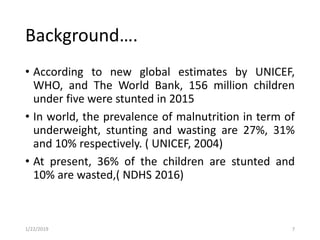 • According to new global estimates by UNICEF,
WHO, and The World Bank, 156 million children
under five were stunted in 2015
• In world, the prevalence of malnutrition in term of
underweight, stunting and wasting are 27%, 31%
and 10% respectively. ( UNICEF, 2004)
• At present, 36% of the children are stunted and
10% are wasted,( NDHS 2016)
7
Background….
1/22/2019
 