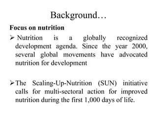 Background…
Focus on nutrition
 Nutrition is a globally recognized
development agenda. Since the year 2000,
several global movements have advocated
nutrition for development
The Scaling-Up-Nutrition (SUN) initiative
calls for multi-sectoral action for improved
nutrition during the first 1,000 days of life.
 