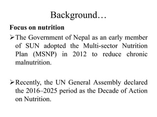 Background…
Focus on nutrition
The Government of Nepal as an early member
of SUN adopted the Multi-sector Nutrition
Plan (MSNP) in 2012 to reduce chronic
malnutrition.
Recently, the UN General Assembly declared
the 2016–2025 period as the Decade of Action
on Nutrition.
 