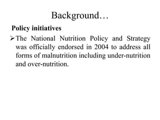 Background…
Policy initiatives
The National Nutrition Policy and Strategy
was officially endorsed in 2004 to address all
forms of malnutrition including under-nutrition
and over-nutrition.
 