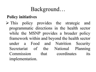 Background…
Policy initiatives
 This policy provides the strategic and
programmatic directions in the health sector
while the MSNP provides a broader policy
framework within and beyond the health sector
under a Food and Nutrition Security
Secretariat of the National Planning
Commission that coordinates its
implementation.
 