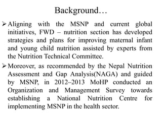 Background…
Aligning with the MSNP and current global
initiatives, FWD – nutrition section has developed
strategies and plans for improving maternal infant
and young child nutrition assisted by experts from
the Nutrition Technical Committee.
Moreover, as recommended by the Nepal Nutrition
Assessment and Gap Analysis(NAGA) and guided
by MSNP, in 2012–2013 MoHP conducted an
Organization and Management Survey towards
establishing a National Nutrition Centre for
implementing MSNP in the health sector.
 