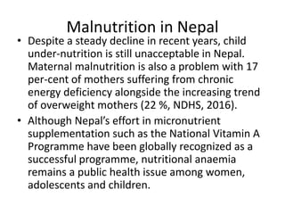 Malnutrition in Nepal
• Despite a steady decline in recent years, child
under-nutrition is still unacceptable in Nepal.
Maternal malnutrition is also a problem with 17
per-cent of mothers suffering from chronic
energy deficiency alongside the increasing trend
of overweight mothers (22 %, NDHS, 2016).
• Although Nepal’s effort in micronutrient
supplementation such as the National Vitamin A
Programme have been globally recognized as a
successful programme, nutritional anaemia
remains a public health issue among women,
adolescents and children.
 