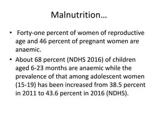 Malnutrition…
• Forty-one percent of women of reproductive
age and 46 percent of pregnant women are
anaemic.
• About 68 percent (NDHS 2016) of children
aged 6-23 months are anaemic while the
prevalence of that among adolescent women
(15-19) has been increased from 38.5 percent
in 2011 to 43.6 percent in 2016 (NDHS).
 