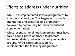 Efforts to address under nutrition
• MoHP has implemented several programmes to
counter malnutrition. This began with growth
monitoring and breastfeeding promotion
followed by community-based micronutrient
supplementation.
• Most recent national nutrition programmes have
taken a food-based approach to promote
improved dietary behaviour among vulnerable
groups. FWD’s Nutrition Section has
implemented the following programmes.
 