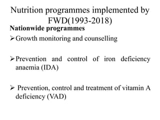 Nutrition programmes implemented by
FWD(1993-2018)
Nationwide programmes
Growth monitoring and counselling
Prevention and control of iron deficiency
anaemia (IDA)
 Prevention, control and treatment of vitamin A
deficiency (VAD)
 