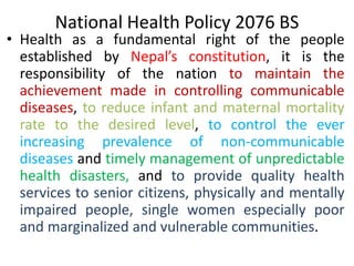 National Health Policy 2076 BS
• Health as a fundamental right of the people
established by Nepal’s constitution, it is the
responsibility of the nation to maintain the
achievement made in controlling communicable
diseases, to reduce infant and maternal mortality
rate to the desired level, to control the ever
increasing prevalence of non-communicable
diseases and timely management of unpredictable
health disasters, and to provide quality health
services to senior citizens, physically and mentally
impaired people, single women especially poor
and marginalized and vulnerable communities.
 