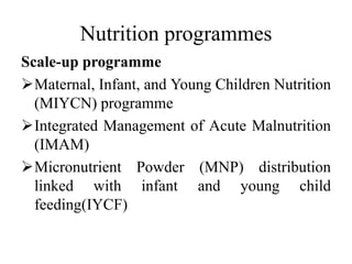 Nutrition programmes
Scale-up programme
Maternal, Infant, and Young Children Nutrition
(MIYCN) programme
Integrated Management of Acute Malnutrition
(IMAM)
Micronutrient Powder (MNP) distribution
linked with infant and young child
feeding(IYCF)
 
