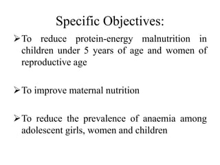 Specific Objectives:
To reduce protein-energy malnutrition in
children under 5 years of age and women of
reproductive age
To improve maternal nutrition
To reduce the prevalence of anaemia among
adolescent girls, women and children
 
