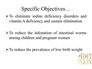 Specific Objectives…
To eliminate iodine deficiency disorders and
vitamin A deficiency and sustain elimination
To reduce the infestation of intestinal worms
among children and pregnant women
To reduce the prevalence of low birth weight
 