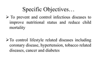 Specific Objectives…
 To prevent and control infectious diseases to
improve nutritional status and reduce child
mortality
To control lifestyle related diseases including
coronary disease, hypertension, tobacco related
diseases, cancer and diabetes
 