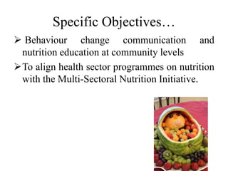 Specific Objectives…
 Behaviour change communication and
nutrition education at community levels
To align health sector programmes on nutrition
with the Multi-Sectoral Nutrition Initiative.
 