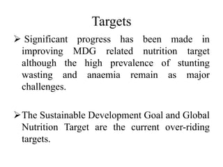 Targets
 Significant progress has been made in
improving MDG related nutrition target
although the high prevalence of stunting
wasting and anaemia remain as major
challenges.
The Sustainable Development Goal and Global
Nutrition Target are the current over-riding
targets.
 