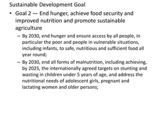 Sustainable Development Goal
• Goal 2 — End hunger, achieve food security and
improved nutrition and promote sustainable
agriculture
– By 2030, end hunger and ensure access by all people, in
particular the poor and people in vulnerable situations,
including infants, to safe, nutritious and sufficient food all
year round;
– By 2030, end all forms of malnutrition, including achieving,
by 2025, the internationally agreed targets on stunting and
wasting in children under 5 years of age, and address the
nutritional needs of adolescent girls, pregnant and
lactating women and older persons;
 