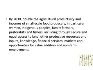 • By 2030, double the agricultural productivity and
incomes of small-scale food producers, in particular
women, indigenous peoples, family farmers,
pastoralists and fishers, including through secure and
equal access to land, other productive resources and
inputs, knowledge, financial services, markets and
opportunities for value addition and non-farm
employment;
 