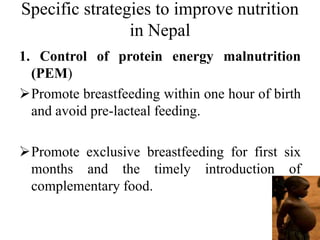 Specific strategies to improve nutrition
in Nepal
1. Control of protein energy malnutrition
(PEM)
Promote breastfeeding within one hour of birth
and avoid pre-lacteal feeding.
Promote exclusive breastfeeding for first six
months and the timely introduction of
complementary food.
 