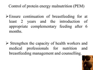 Control of protein energy malnutrition (PEM)
Ensure continuation of breastfeeding for at
least 2 years and the introduction of
appropriate complementary feeding after 6
months.
 Strengthen the capacity of health workers and
medical professionals for nutrition and
breastfeeding management and counselling.
 