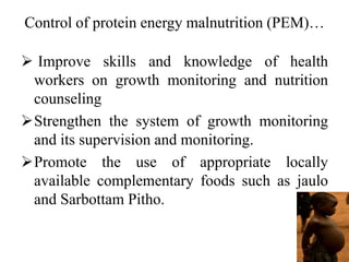 Control of protein energy malnutrition (PEM)…
 Improve skills and knowledge of health
workers on growth monitoring and nutrition
counseling
Strengthen the system of growth monitoring
and its supervision and monitoring.
Promote the use of appropriate locally
available complementary foods such as jaulo
and Sarbottam Pitho.
 