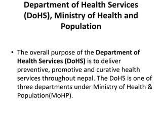 Department of Health Services
(DoHS), Ministry of Health and
Population
• The overall purpose of the Department of
Health Services (DoHS) is to deliver
preventive, promotive and curative health
services throughout nepal. The DoHS is one of
three departments under Ministry of Health &
Population(MoHP).
 