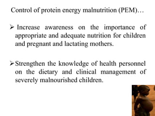 Control of protein energy malnutrition (PEM)…
 Increase awareness on the importance of
appropriate and adequate nutrition for children
and pregnant and lactating mothers.
Strengthen the knowledge of health personnel
on the dietary and clinical management of
severely malnourished children.
 