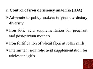 2. Control of iron deficiency anaemia (IDA)
Advocate to policy makers to promote dietary
diversity.
Iron folic acid supplementation for pregnant
and post-partum mothers.
Iron fortification of wheat flour at roller mills.
Intermittent iron folic acid supplementation for
adolescent girls.
 