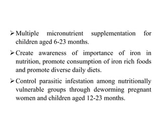 Multiple micronutrient supplementation for
children aged 6-23 months.
Create awareness of importance of iron in
nutrition, promote consumption of iron rich foods
and promote diverse daily diets.
Control parasitic infestation among nutritionally
vulnerable groups through deworming pregnant
women and children aged 12-23 months.
 
