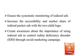 Ensure the systematic monitoring of iodized salt.
Increase the accessibility and market share of
iodized packet salt with the two-child logo.
Create awareness about the importance of using
iodized salt to control iodine deficiency disorder
(IDD) through social marketing campaign.
 