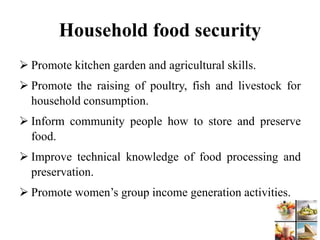 Household food security
 Promote kitchen garden and agricultural skills.
 Promote the raising of poultry, fish and livestock for
household consumption.
 Inform community people how to store and preserve
food.
 Improve technical knowledge of food processing and
preservation.
 Promote women’s group income generation activities.
 