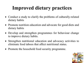 Improved dietary practices
 Conduct a study to clarify the problems of culturally-related
dietary habits
 Promote nutrition education and advocate for good diets and
dietary habits
 Develop and strengthen programmes for behaviour change
to improve dietary habits.
 Strengthen nutritional education and advocacy activities to
eliminate food taboos that affect nutritional status.
 Promote the household food security programme.
 