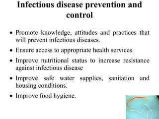 Infectious disease prevention and
control
 Promote knowledge, attitudes and practices that
will prevent infectious diseases.
 Ensure access to appropriate health services.
 Improve nutritional status to increase resistance
against infectious disease
 Improve safe water supplies, sanitation and
housing conditions.
 Improve food hygiene.
 