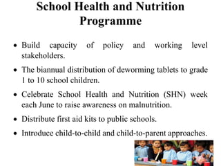 School Health and Nutrition
Programme
 Build capacity of policy and working level
stakeholders.
 The biannual distribution of deworming tablets to grade
1 to 10 school children.
 Celebrate School Health and Nutrition (SHN) week
each June to raise awareness on malnutrition.
 Distribute first aid kits to public schools.
 Introduce child-to-child and child-to-parent approaches.
 