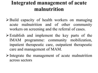 Integrated management of acute
malnutrition
Build capacity of health workers on managing
acute malnutrition and of other community
workers on screening and the referral of cases.
Establish and implement the key parts of the
IMAM programme: community mobilization,
inpatient therapeutic care, outpatient therapeutic
care and management of MAM.
Integrate the management of acute malnutrition
across sectors
 