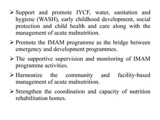  Support and promote IYCF, water, sanitation and
hygiene (WASH), early childhood development, social
protection and child health and care along with the
management of acute malnutrition.
 Promote the IMAM programme as the bridge between
emergency and development programmes.
 The supportive supervision and monitoring of IMAM
programme activities.
 Harmonize the community and facility-based
management of acute malnutrition.
 Strengthen the coordination and capacity of nutrition
rehabilitation homes.
 