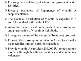  Ensuring the availability of vitamin A capsules at health
facilities.
 Increase awareness of importance of vitamin A
supplementation.
 The biannual distribution of vitamin A capsules to 6
and 59 month olds through FCHVs.
 Advocate for increased home production, consumption
and preservation of vitamin A rich foods.
 Strengthen the use of the vitamin A Treatment protocol.
 Promote the consumption of vitamin A rich foods and a
balanced diet through nutrition education.
 Provide vitamin A capsules (200,000 IU) to postpartum
mothers through healthcare facilities and community
volunteers.
 