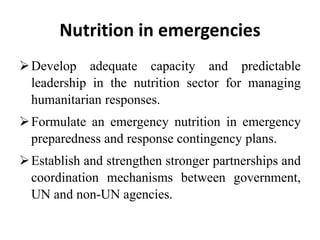 Nutrition in emergencies
Develop adequate capacity and predictable
leadership in the nutrition sector for managing
humanitarian responses.
Formulate an emergency nutrition in emergency
preparedness and response contingency plans.
Establish and strengthen stronger partnerships and
coordination mechanisms between government,
UN and non-UN agencies.
 