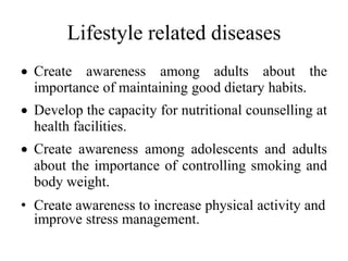 Lifestyle related diseases
 Create awareness among adults about the
importance of maintaining good dietary habits.
 Develop the capacity for nutritional counselling at
health facilities.
 Create awareness among adolescents and adults
about the importance of controlling smoking and
body weight.
• Create awareness to increase physical activity and
improve stress management.
 